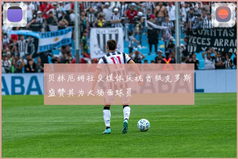 贝林厄姆社交媒体庆祝晋级克罗斯盛赞其为大场面球员