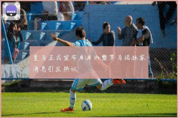 皇马正式宣布库库加盟罗马诺独家消息引发热议