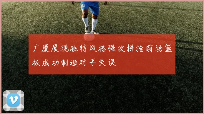广厦展现独特风格强攻拼抢前场篮板成功制造对手失误