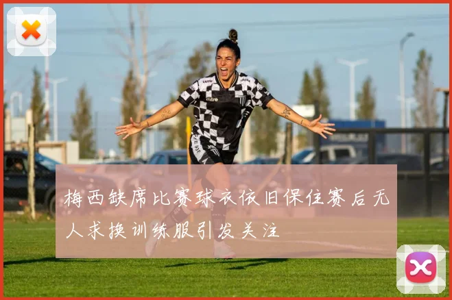 梅西缺席比赛球衣依旧保住赛后无人求换训练服引发关注