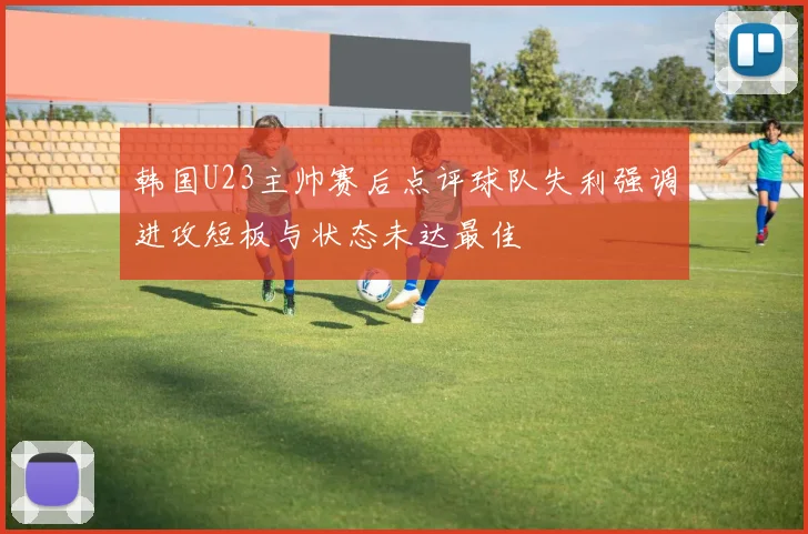 韩国U23主帅赛后点评球队失利强调进攻短板与状态未达最佳