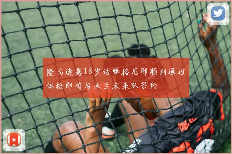 隆戈透露18岁边锋格尼耶顺利通过体检即将与米兰未来队签约