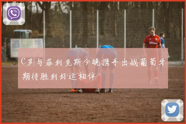 C罗与菲利克斯今晚携手出战葡萄牙期待胜利好运相伴