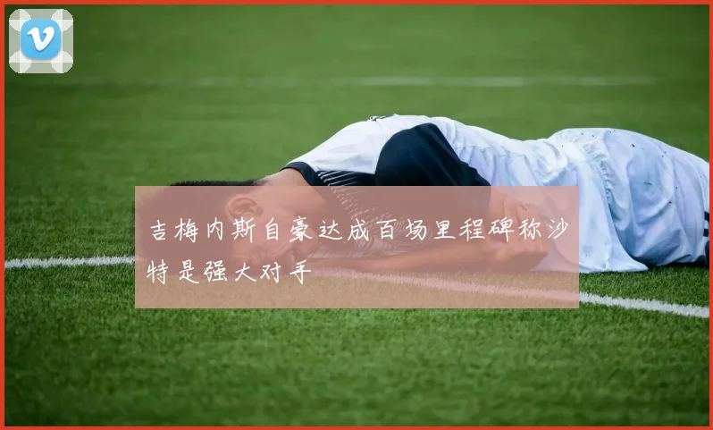 吉梅内斯自豪达成百场里程碑称沙特是强大对手