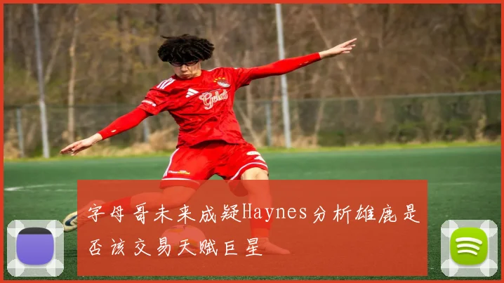 字母哥未来成疑Haynes分析雄鹿是否该交易天赋巨星