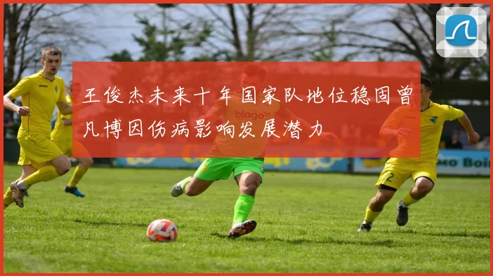 王俊杰未来十年国家队地位稳固曾凡博因伤病影响发展潜力