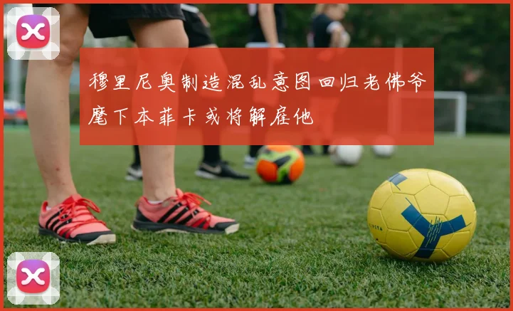穆里尼奥制造混乱意图回归老佛爷麾下本菲卡或将解雇他
