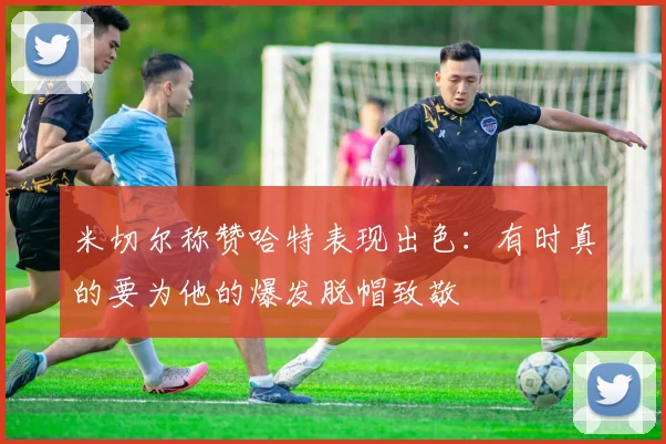 米切尔称赞哈特表现出色：有时真的要为他的爆发脱帽致敬