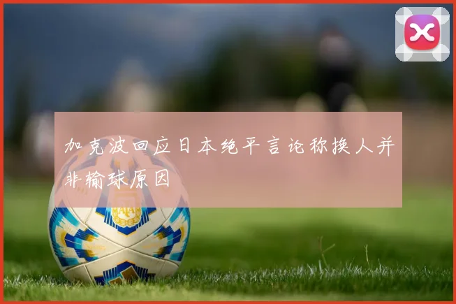 加克波回应日本绝平言论称换人并非输球原因