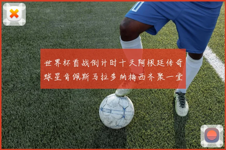世界杯首战倒计时十天阿根廷传奇球星肯佩斯马拉多纳梅西齐聚一堂预热