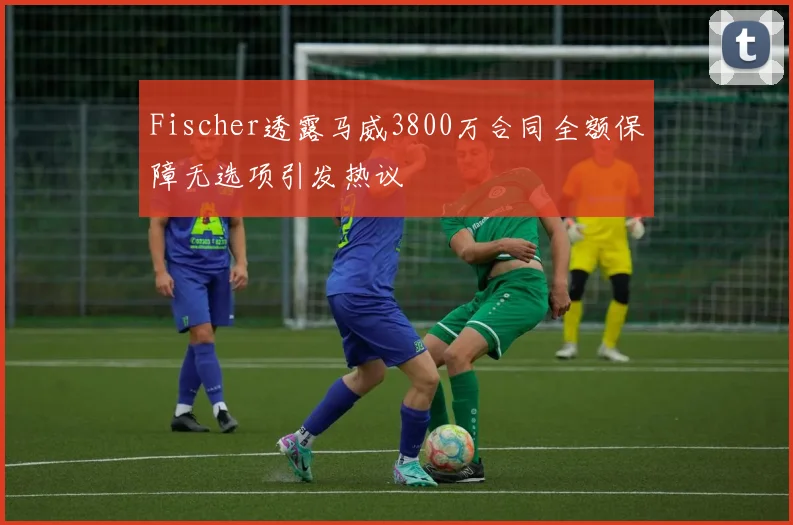 Fischer透露马威3800万合同全额保障无选项引发热议
