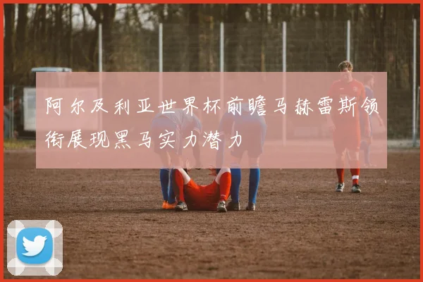 阿尔及利亚世界杯前瞻马赫雷斯领衔展现黑马实力潜力