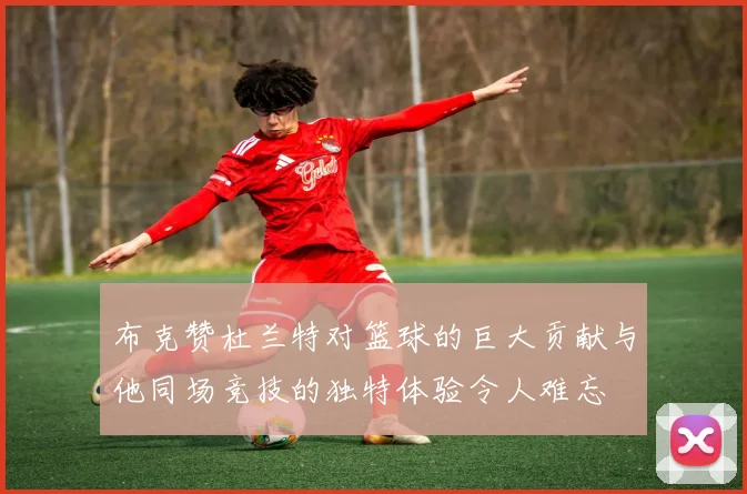 布克赞杜兰特对篮球的巨大贡献与他同场竞技的独特体验令人难忘