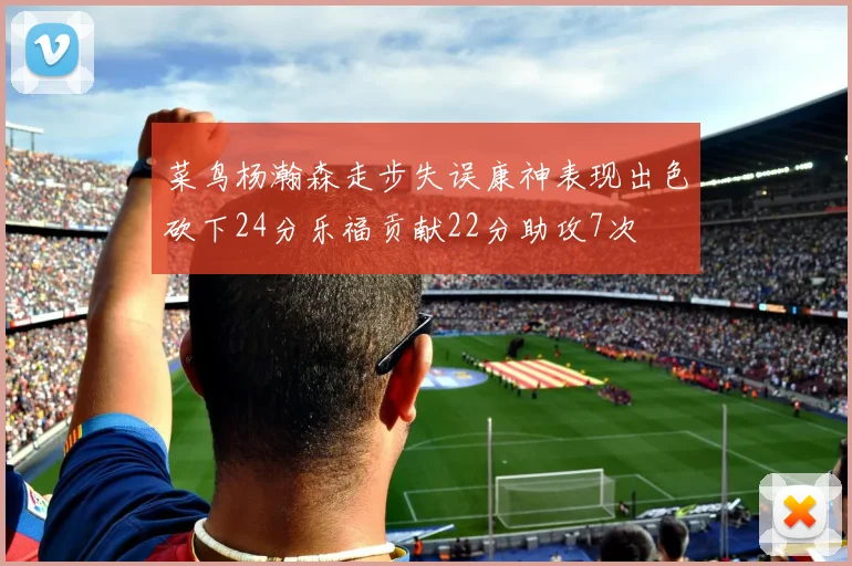 菜鸟杨瀚森走步失误康神表现出色砍下24分乐福贡献22分助攻7次